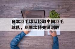 开云体育在线-包含日本羽毛球队轻取中国羽毛球队，斯里坎特关键制胜的词条