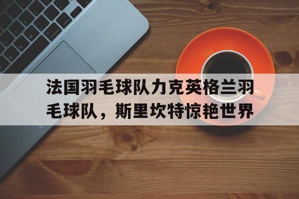 关于法国羽毛球队力克英格兰羽毛球队，斯里坎特惊艳世界的信息